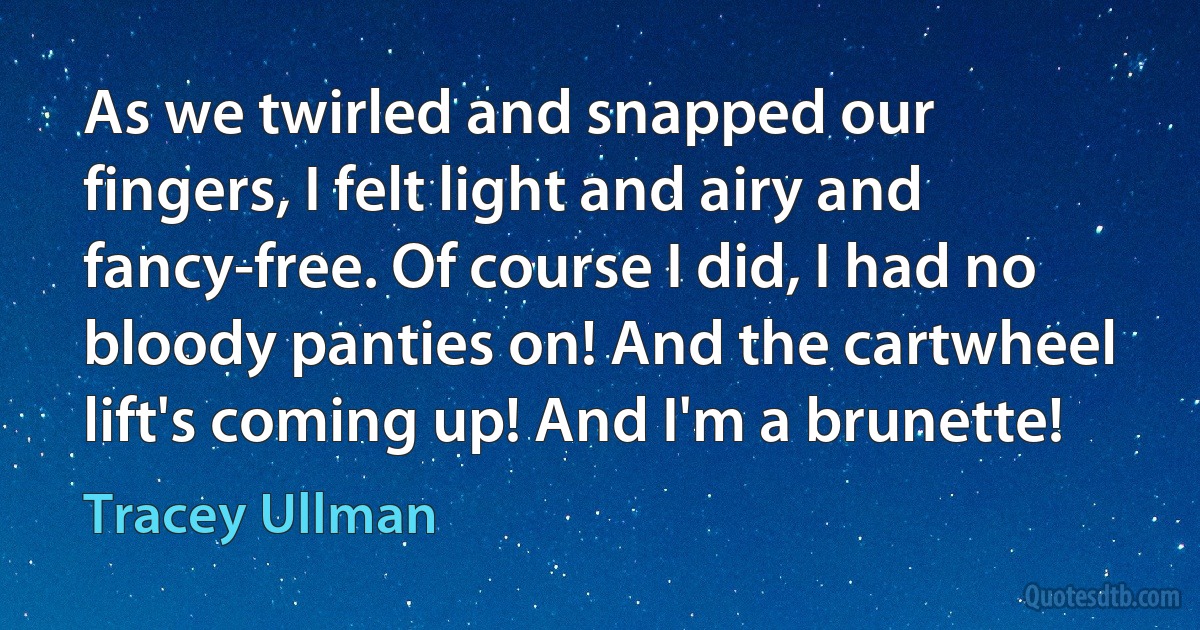 As we twirled and snapped our fingers, I felt light and airy and fancy-free. Of course I did, I had no bloody panties on! And the cartwheel lift's coming up! And I'm a brunette! (Tracey Ullman)