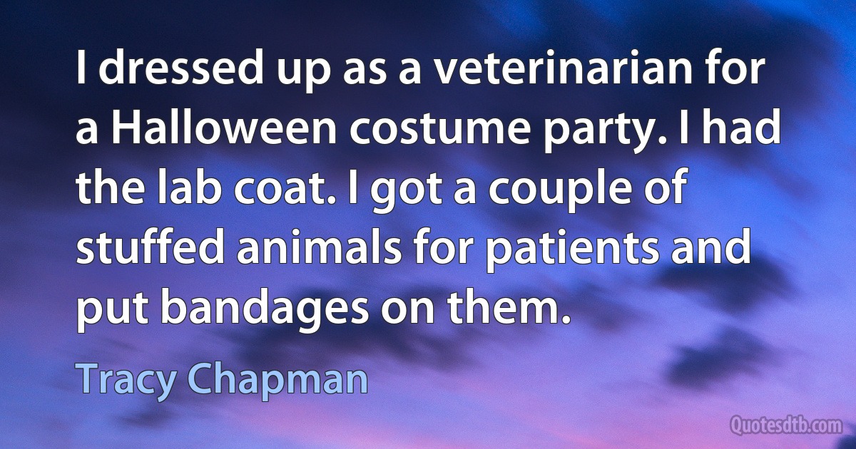 I dressed up as a veterinarian for a Halloween costume party. I had the lab coat. I got a couple of stuffed animals for patients and put bandages on them. (Tracy Chapman)