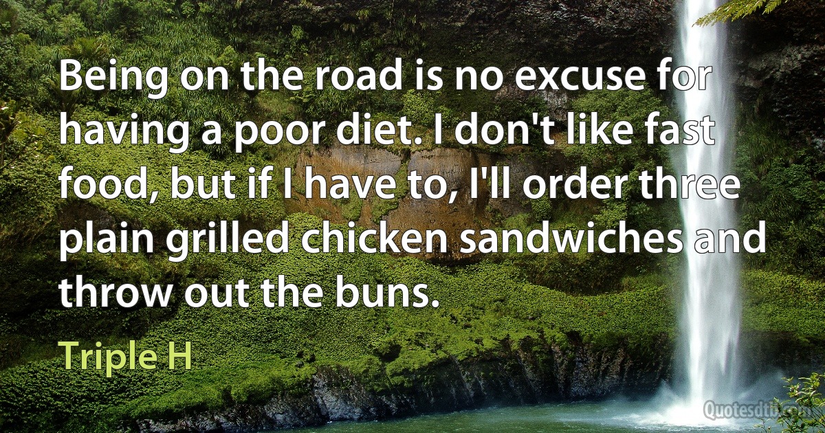 Being on the road is no excuse for having a poor diet. I don't like fast food, but if I have to, I'll order three plain grilled chicken sandwiches and throw out the buns. (Triple H)