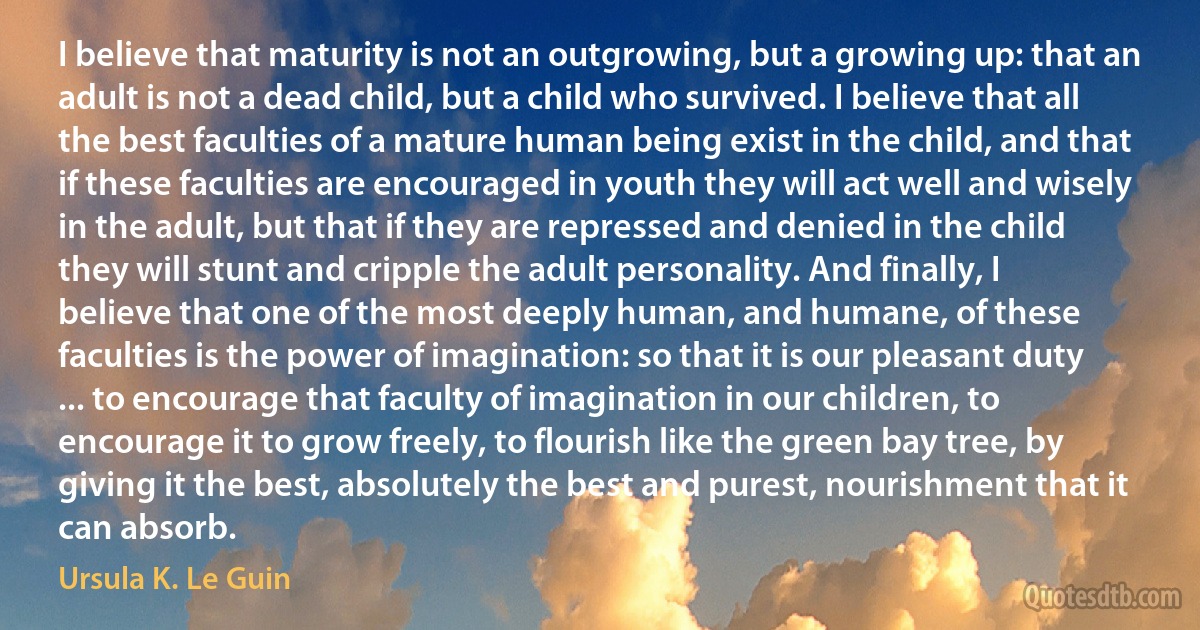 I believe that maturity is not an outgrowing, but a growing up: that an adult is not a dead child, but a child who survived. I believe that all the best faculties of a mature human being exist in the child, and that if these faculties are encouraged in youth they will act well and wisely in the adult, but that if they are repressed and denied in the child they will stunt and cripple the adult personality. And finally, I believe that one of the most deeply human, and humane, of these faculties is the power of imagination: so that it is our pleasant duty ... to encourage that faculty of imagination in our children, to encourage it to grow freely, to flourish like the green bay tree, by giving it the best, absolutely the best and purest, nourishment that it can absorb. (Ursula K. Le Guin)