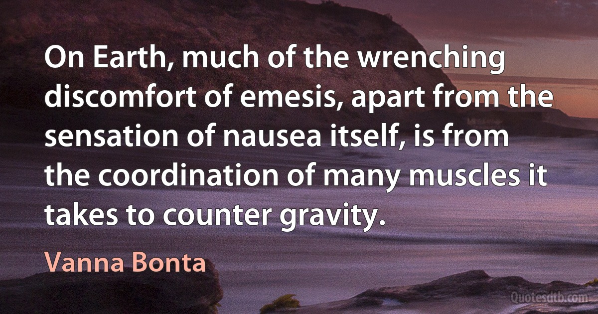 On Earth, much of the wrenching discomfort of emesis, apart from the sensation of nausea itself, is from the coordination of many muscles it takes to counter gravity. (Vanna Bonta)