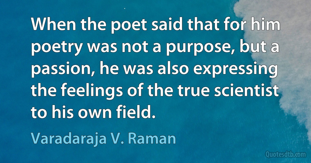 When the poet said that for him poetry was not a purpose, but a passion, he was also expressing the feelings of the true scientist to his own field. (Varadaraja V. Raman)