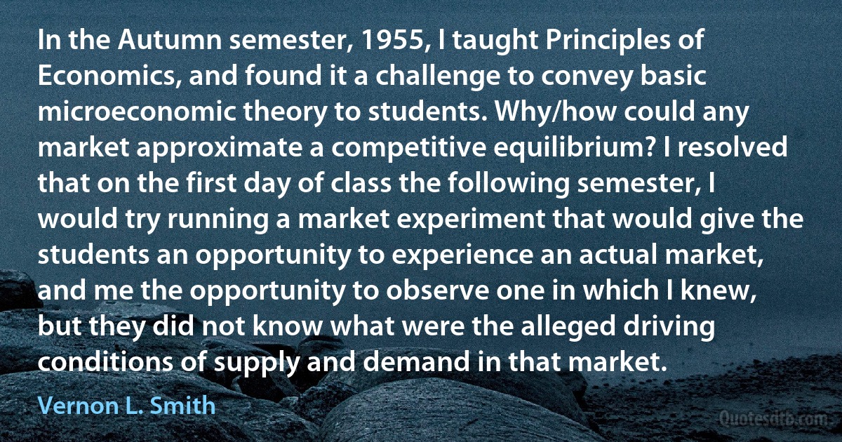 In the Autumn semester, 1955, I taught Principles of Economics, and found it a challenge to convey basic microeconomic theory to students. Why/how could any market approximate a competitive equilibrium? I resolved that on the first day of class the following semester, I would try running a market experiment that would give the students an opportunity to experience an actual market, and me the opportunity to observe one in which I knew, but they did not know what were the alleged driving conditions of supply and demand in that market. (Vernon L. Smith)