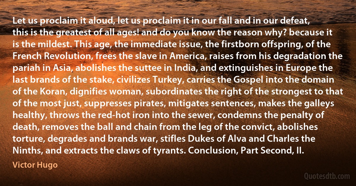 Let us proclaim it aloud, let us proclaim it in our fall and in our defeat, this is the greatest of all ages! and do you know the reason why? because it is the mildest. This age, the immediate issue, the firstborn offspring, of the French Revolution, frees the slave in America, raises from his degradation the pariah in Asia, abolishes the suttee in India, and extinguishes in Europe the last brands of the stake, civilizes Turkey, carries the Gospel into the domain of the Koran, dignifies woman, subordinates the right of the strongest to that of the most just, suppresses pirates, mitigates sentences, makes the galleys healthy, throws the red-hot iron into the sewer, condemns the penalty of death, removes the ball and chain from the leg of the convict, abolishes torture, degrades and brands war, stifles Dukes of Alva and Charles the Ninths, and extracts the claws of tyrants. Conclusion, Part Second, II. (Victor Hugo)