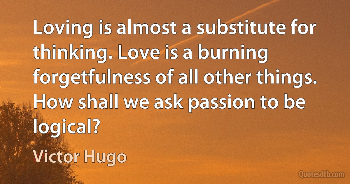 Loving is almost a substitute for thinking. Love is a burning forgetfulness of all other things. How shall we ask passion to be logical? (Victor Hugo)