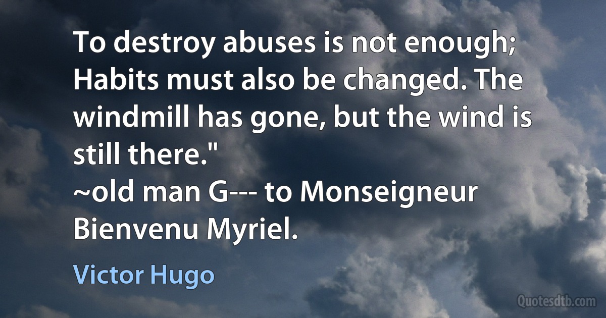 To destroy abuses is not enough; Habits must also be changed. The windmill has gone, but the wind is still there."
~old man G--- to Monseigneur Bienvenu Myriel. (Victor Hugo)