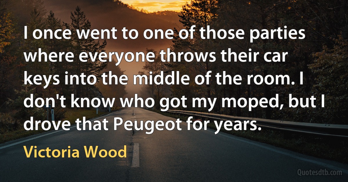 I once went to one of those parties where everyone throws their car keys into the middle of the room. I don't know who got my moped, but I drove that Peugeot for years. (Victoria Wood)