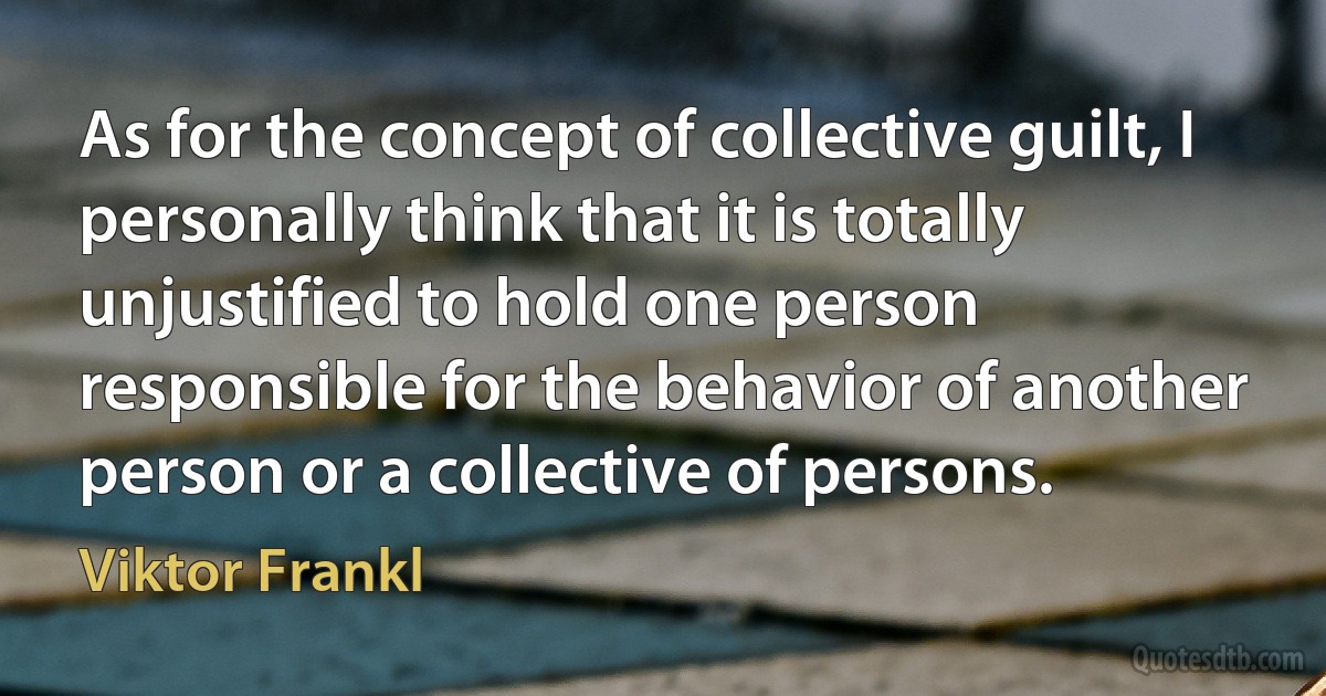 As for the concept of collective guilt, I personally think that it is totally unjustified to hold one person responsible for the behavior of another person or a collective of persons. (Viktor Frankl)