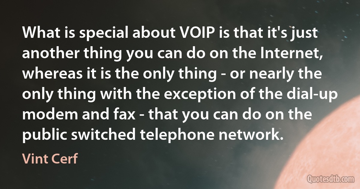 What is special about VOIP is that it's just another thing you can do on the Internet, whereas it is the only thing - or nearly the only thing with the exception of the dial-up modem and fax - that you can do on the public switched telephone network. (Vint Cerf)