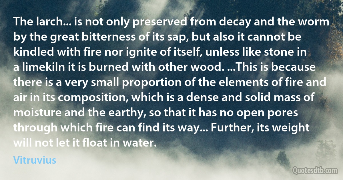 The larch... is not only preserved from decay and the worm by the great bitterness of its sap, but also it cannot be kindled with fire nor ignite of itself, unless like stone in a limekiln it is burned with other wood. ...This is because there is a very small proportion of the elements of fire and air in its composition, which is a dense and solid mass of moisture and the earthy, so that it has no open pores through which fire can find its way... Further, its weight will not let it float in water. (Vitruvius)