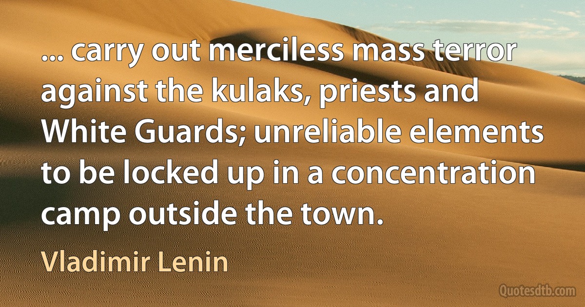 ... carry out merciless mass terror against the kulaks, priests and White Guards; unreliable elements to be locked up in a concentration camp outside the town. (Vladimir Lenin)