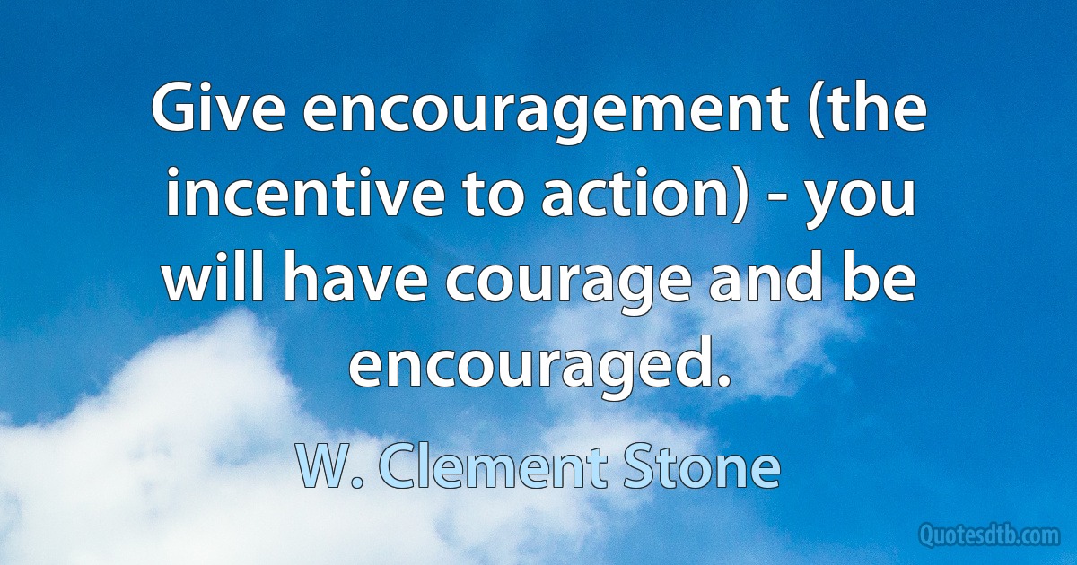 Give encouragement (the incentive to action) - you will have courage and be encouraged. (W. Clement Stone)