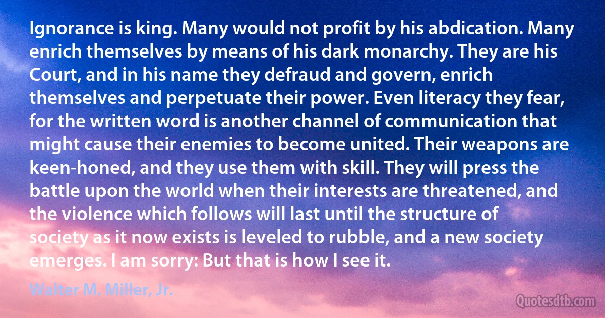 Ignorance is king. Many would not profit by his abdication. Many enrich themselves by means of his dark monarchy. They are his Court, and in his name they defraud and govern, enrich themselves and perpetuate their power. Even literacy they fear, for the written word is another channel of communication that might cause their enemies to become united. Their weapons are keen-honed, and they use them with skill. They will press the battle upon the world when their interests are threatened, and the violence which follows will last until the structure of society as it now exists is leveled to rubble, and a new society emerges. I am sorry: But that is how I see it. (Walter M. Miller, Jr.)