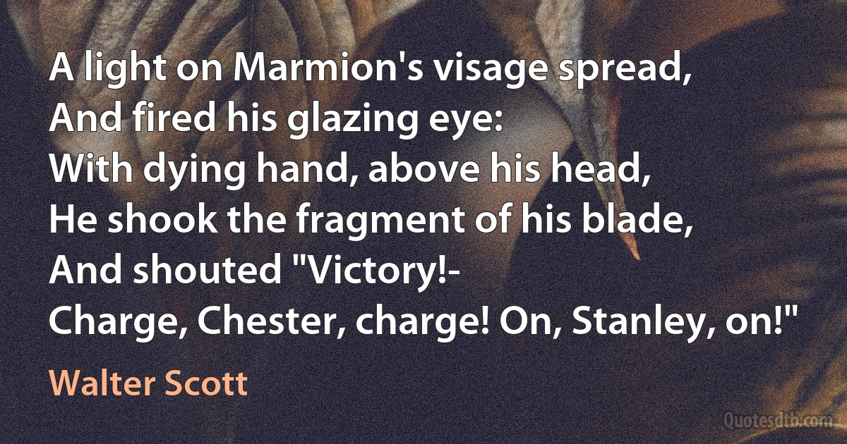 A light on Marmion's visage spread,
And fired his glazing eye:
With dying hand, above his head,
He shook the fragment of his blade,
And shouted "Victory!-
Charge, Chester, charge! On, Stanley, on!" (Walter Scott)