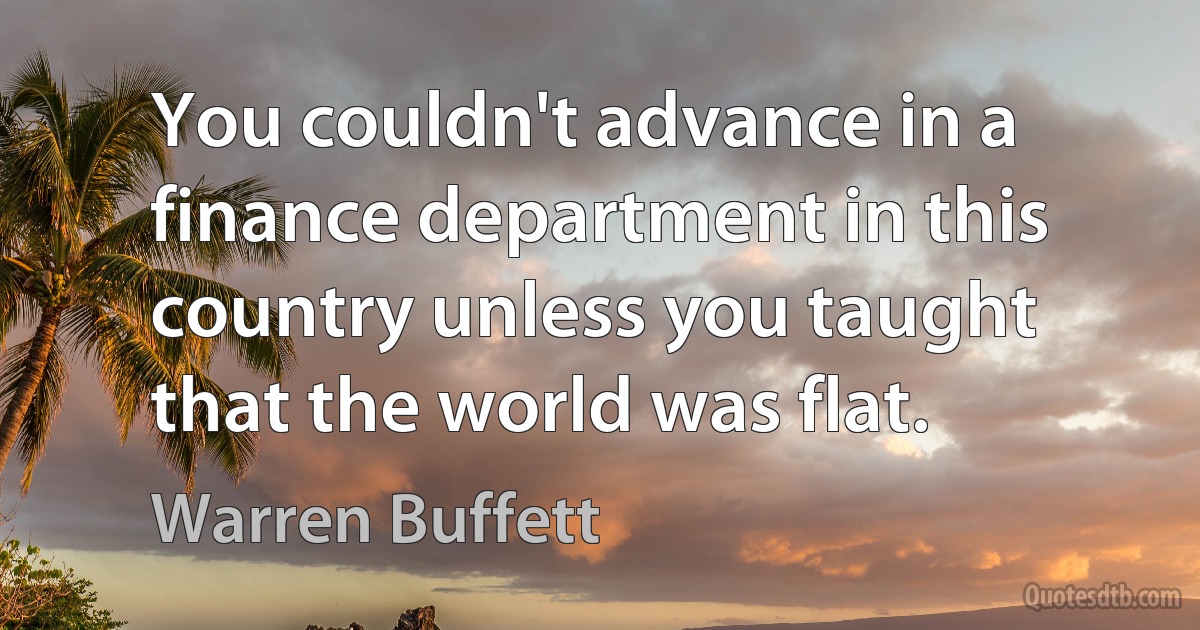 You couldn't advance in a finance department in this country unless you taught that the world was flat. (Warren Buffett)