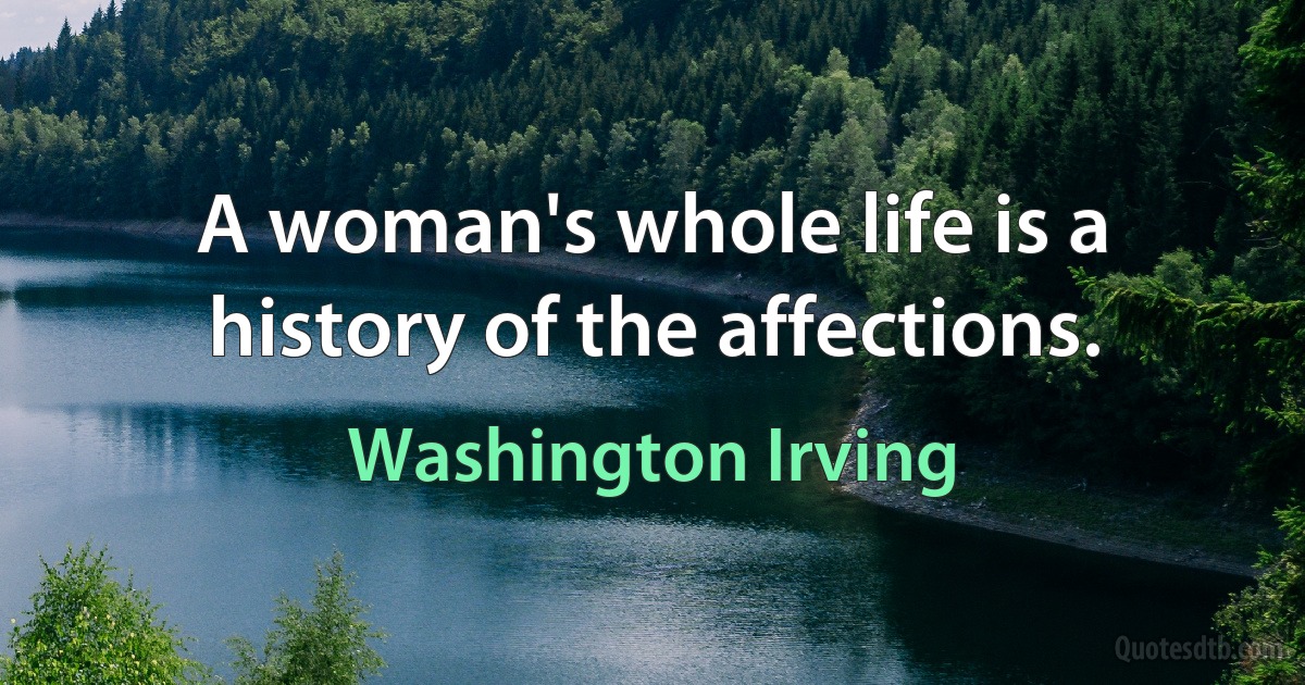 A woman's whole life is a history of the affections. (Washington Irving)