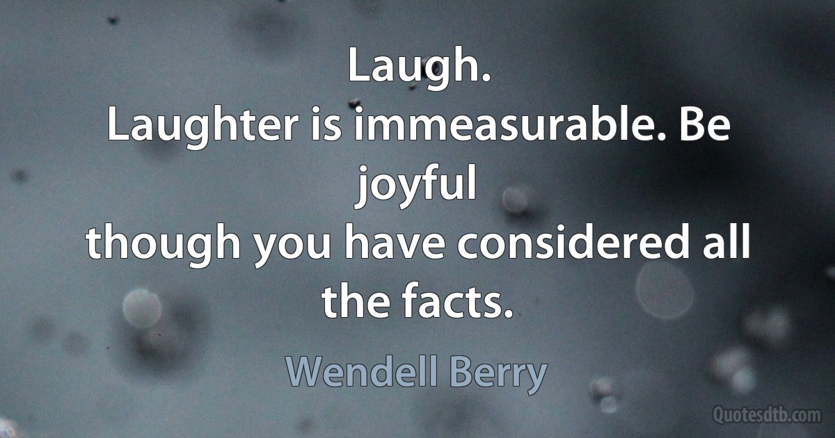 Laugh.
Laughter is immeasurable. Be joyful
though you have considered all the facts. (Wendell Berry)