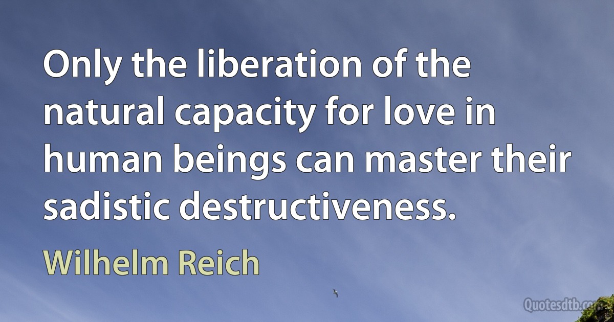 Only the liberation of the natural capacity for love in human beings can master their sadistic destructiveness. (Wilhelm Reich)