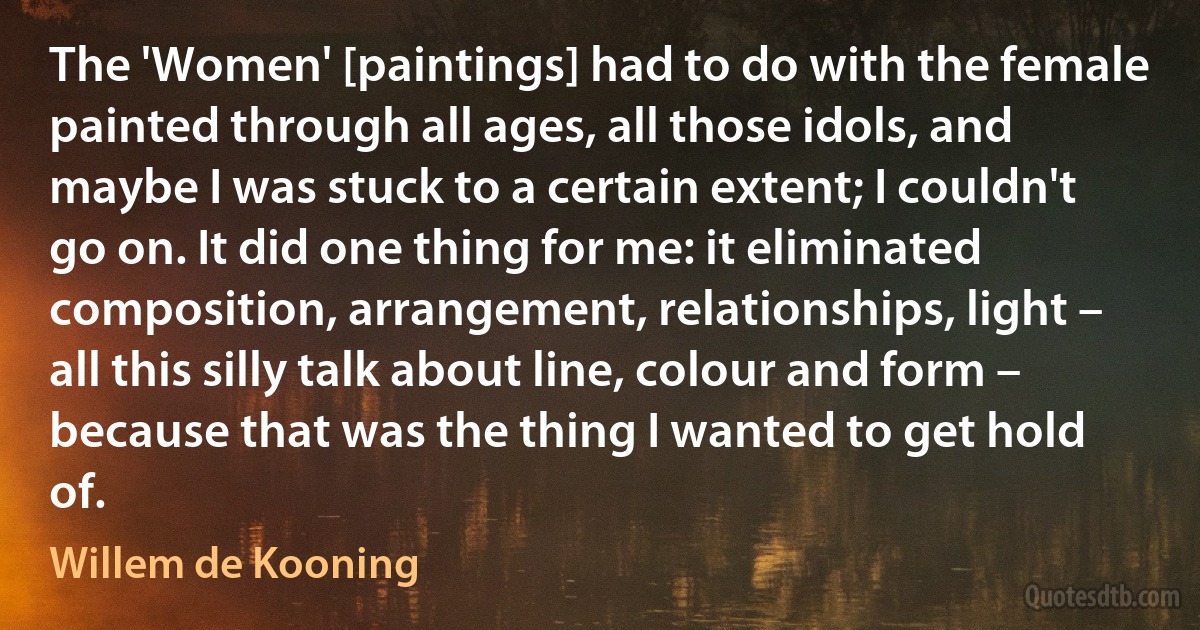 The 'Women' [paintings] had to do with the female painted through all ages, all those idols, and maybe I was stuck to a certain extent; I couldn't go on. It did one thing for me: it eliminated composition, arrangement, relationships, light – all this silly talk about line, colour and form – because that was the thing I wanted to get hold of. (Willem de Kooning)