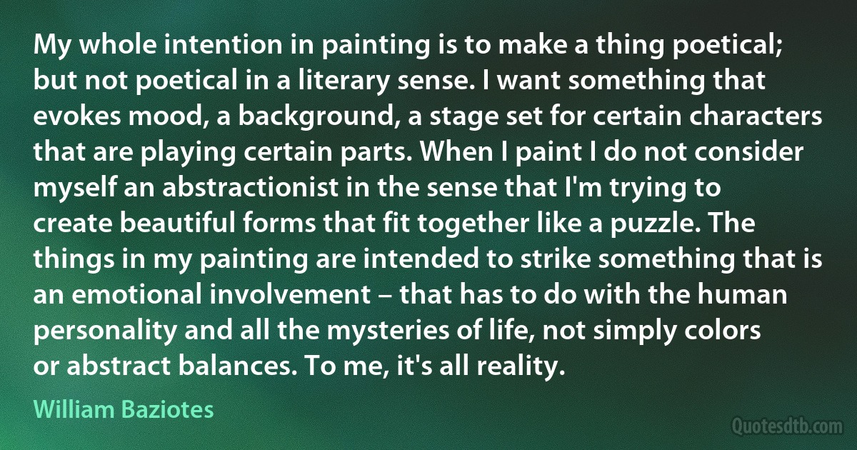 My whole intention in painting is to make a thing poetical; but not poetical in a literary sense. I want something that evokes mood, a background, a stage set for certain characters that are playing certain parts. When I paint I do not consider myself an abstractionist in the sense that I'm trying to create beautiful forms that fit together like a puzzle. The things in my painting are intended to strike something that is an emotional involvement – that has to do with the human personality and all the mysteries of life, not simply colors or abstract balances. To me, it's all reality. (William Baziotes)