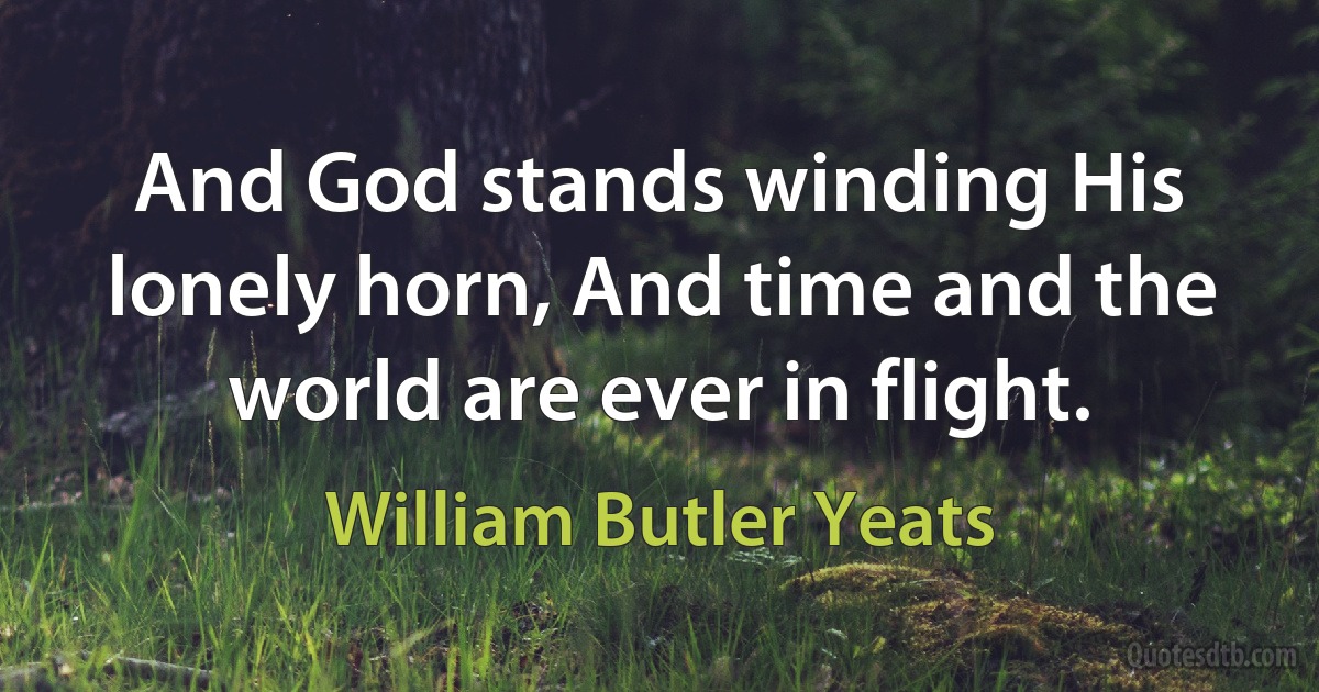 And God stands winding His lonely horn, And time and the world are ever in flight. (William Butler Yeats)