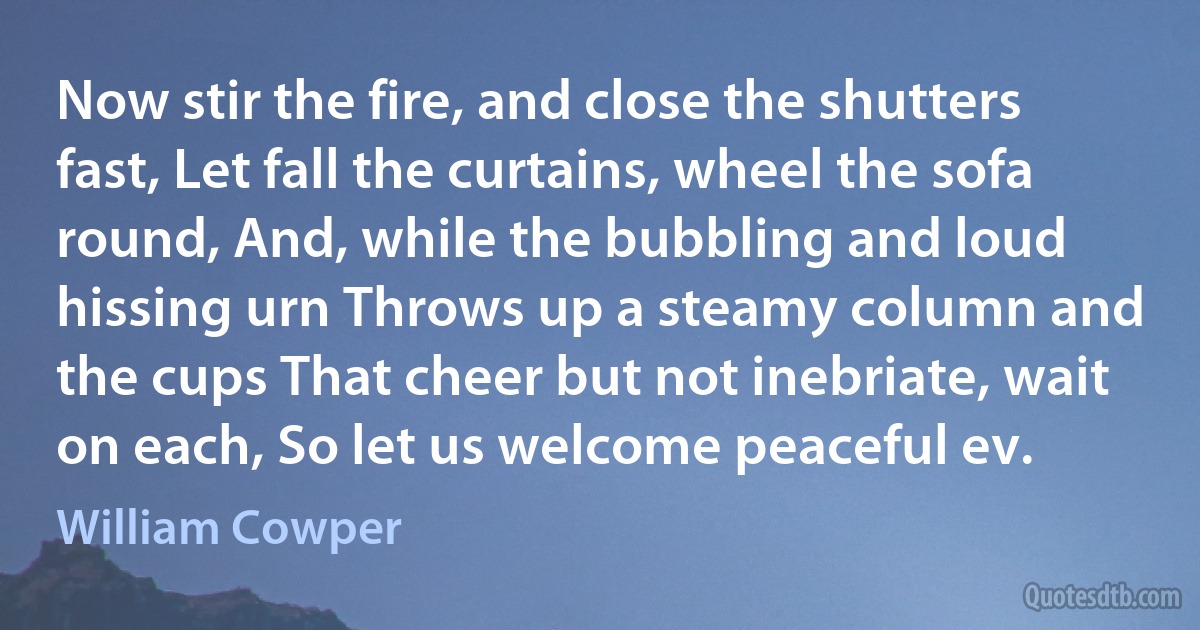 Now stir the fire, and close the shutters fast, Let fall the curtains, wheel the sofa round, And, while the bubbling and loud hissing urn Throws up a steamy column and the cups That cheer but not inebriate, wait on each, So let us welcome peaceful ev. (William Cowper)