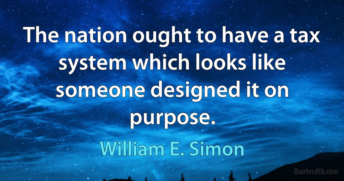 The nation ought to have a tax system which looks like someone designed it on purpose. (William E. Simon)