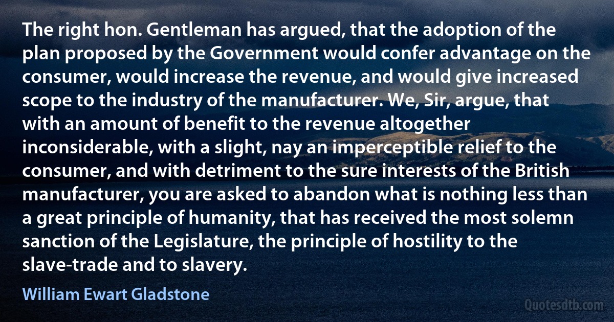 The right hon. Gentleman has argued, that the adoption of the plan proposed by the Government would confer advantage on the consumer, would increase the revenue, and would give increased scope to the industry of the manufacturer. We, Sir, argue, that with an amount of benefit to the revenue altogether inconsiderable, with a slight, nay an imperceptible relief to the consumer, and with detriment to the sure interests of the British manufacturer, you are asked to abandon what is nothing less than a great principle of humanity, that has received the most solemn sanction of the Legislature, the principle of hostility to the slave-trade and to slavery. (William Ewart Gladstone)