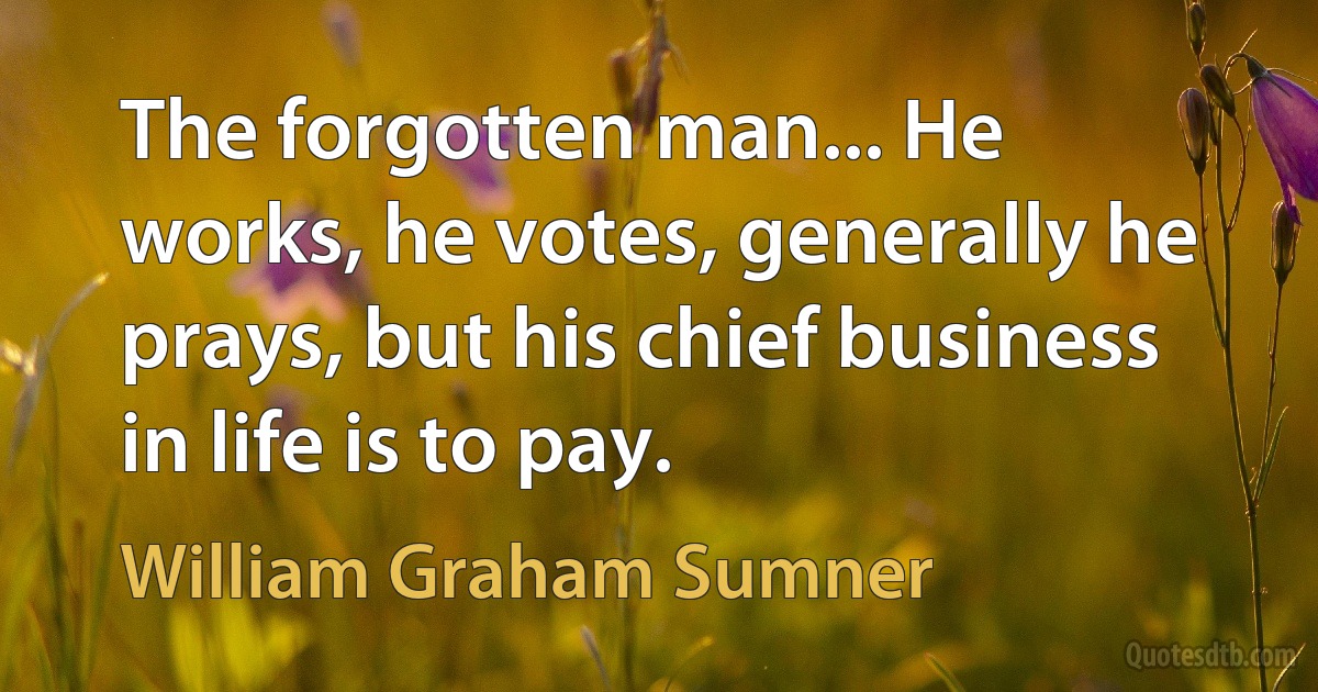 The forgotten man... He works, he votes, generally he prays, but his chief business in life is to pay. (William Graham Sumner)