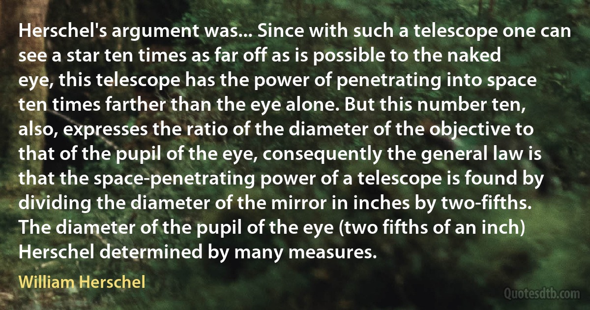 Herschel's argument was... Since with such a telescope one can see a star ten times as far off as is possible to the naked eye, this telescope has the power of penetrating into space ten times farther than the eye alone. But this number ten, also, expresses the ratio of the diameter of the objective to that of the pupil of the eye, consequently the general law is that the space-penetrating power of a telescope is found by dividing the diameter of the mirror in inches by two-fifths. The diameter of the pupil of the eye (two fifths of an inch) Herschel determined by many measures. (William Herschel)