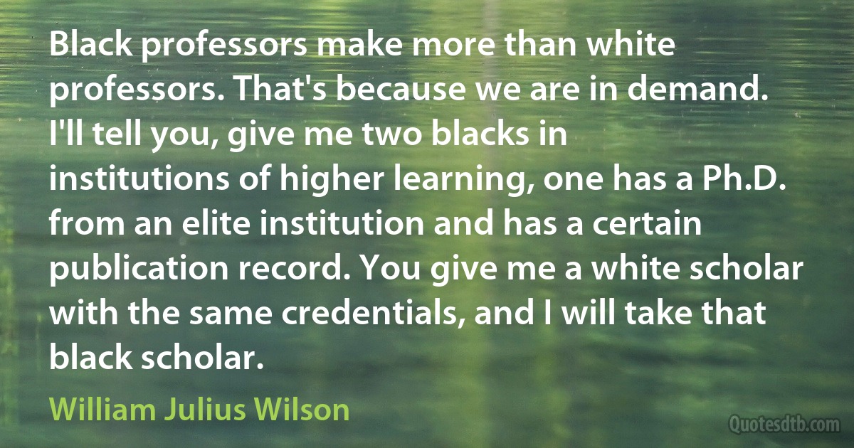 Black professors make more than white professors. That's because we are in demand. I'll tell you, give me two blacks in institutions of higher learning, one has a Ph.D. from an elite institution and has a certain publication record. You give me a white scholar with the same credentials, and I will take that black scholar. (William Julius Wilson)