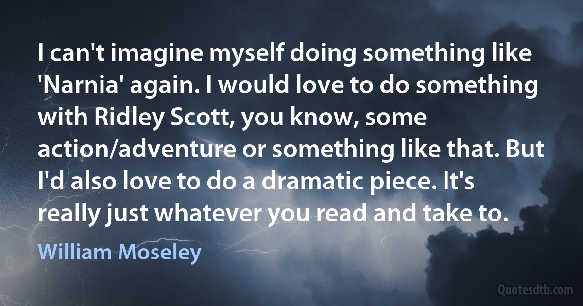 I can't imagine myself doing something like 'Narnia' again. I would love to do something with Ridley Scott, you know, some action/adventure or something like that. But I'd also love to do a dramatic piece. It's really just whatever you read and take to. (William Moseley)