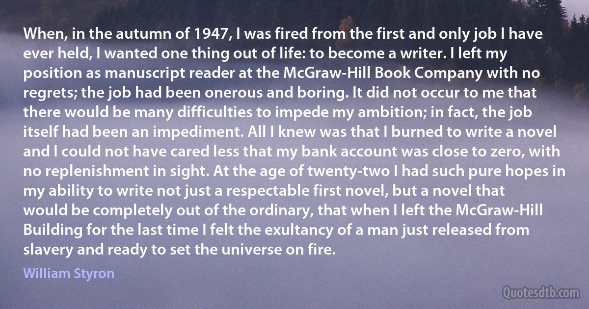 When, in the autumn of 1947, I was fired from the first and only job I have ever held, I wanted one thing out of life: to become a writer. I left my position as manuscript reader at the McGraw-Hill Book Company with no regrets; the job had been onerous and boring. It did not occur to me that there would be many difficulties to impede my ambition; in fact, the job itself had been an impediment. All I knew was that I burned to write a novel and I could not have cared less that my bank account was close to zero, with no replenishment in sight. At the age of twenty-two I had such pure hopes in my ability to write not just a respectable first novel, but a novel that would be completely out of the ordinary, that when I left the McGraw-Hill Building for the last time I felt the exultancy of a man just released from slavery and ready to set the universe on fire. (William Styron)