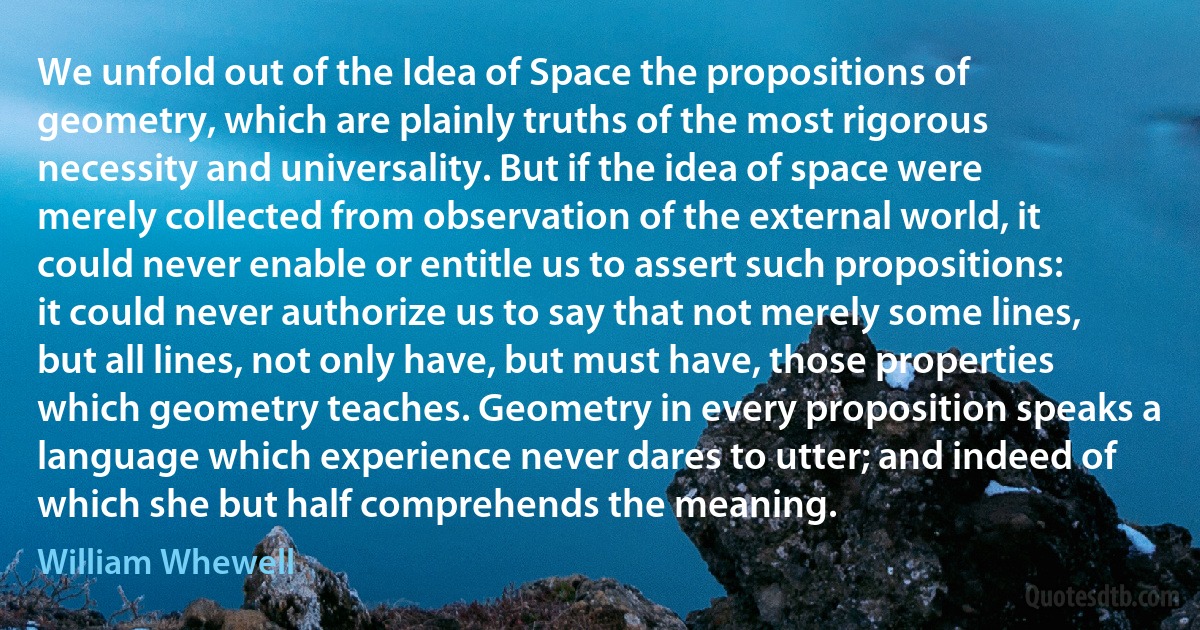 We unfold out of the Idea of Space the propositions of geometry, which are plainly truths of the most rigorous necessity and universality. But if the idea of space were merely collected from observation of the external world, it could never enable or entitle us to assert such propositions: it could never authorize us to say that not merely some lines, but all lines, not only have, but must have, those properties which geometry teaches. Geometry in every proposition speaks a language which experience never dares to utter; and indeed of which she but half comprehends the meaning. (William Whewell)