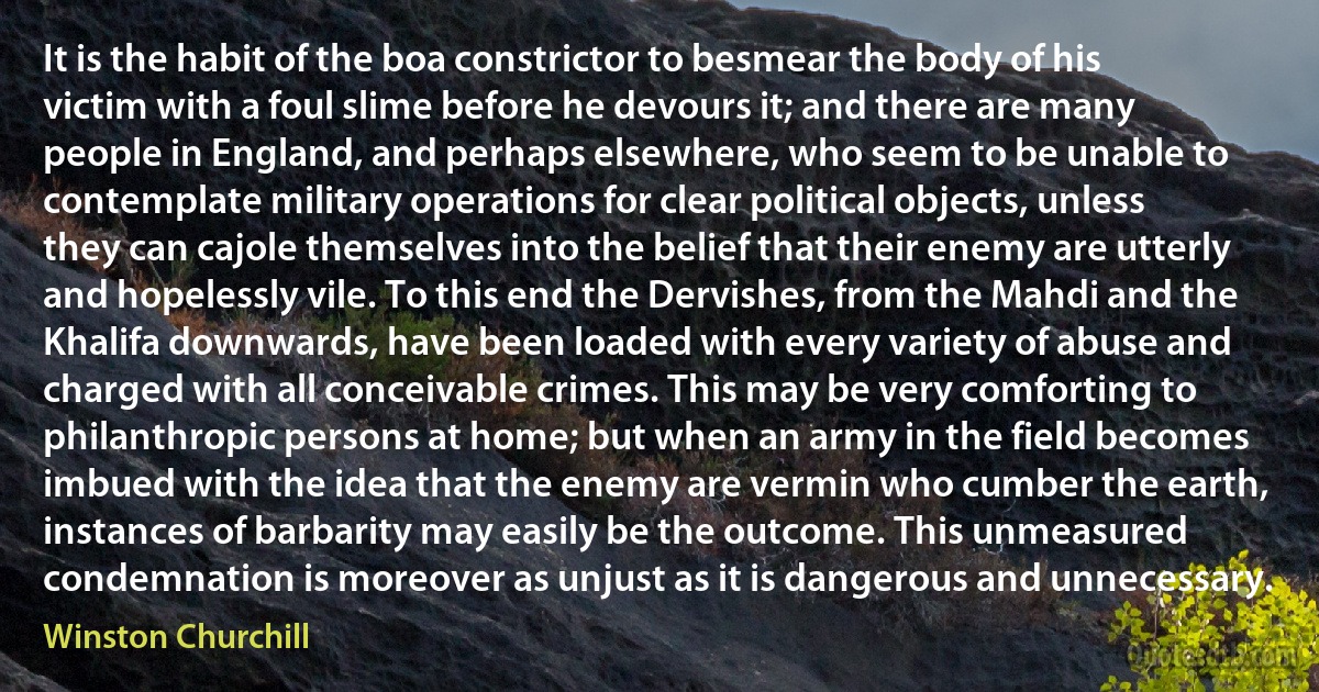 It is the habit of the boa constrictor to besmear the body of his victim with a foul slime before he devours it; and there are many people in England, and perhaps elsewhere, who seem to be unable to contemplate military operations for clear political objects, unless they can cajole themselves into the belief that their enemy are utterly and hopelessly vile. To this end the Dervishes, from the Mahdi and the Khalifa downwards, have been loaded with every variety of abuse and charged with all conceivable crimes. This may be very comforting to philanthropic persons at home; but when an army in the field becomes imbued with the idea that the enemy are vermin who cumber the earth, instances of barbarity may easily be the outcome. This unmeasured condemnation is moreover as unjust as it is dangerous and unnecessary. (Winston Churchill)