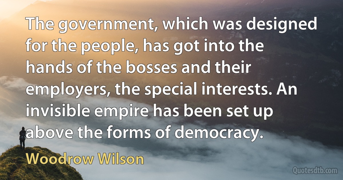 The government, which was designed for the people, has got into the hands of the bosses and their employers, the special interests. An invisible empire has been set up above the forms of democracy. (Woodrow Wilson)