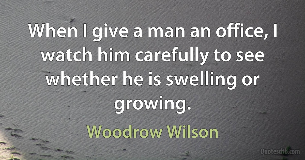 When I give a man an office, I watch him carefully to see whether he is swelling or growing. (Woodrow Wilson)