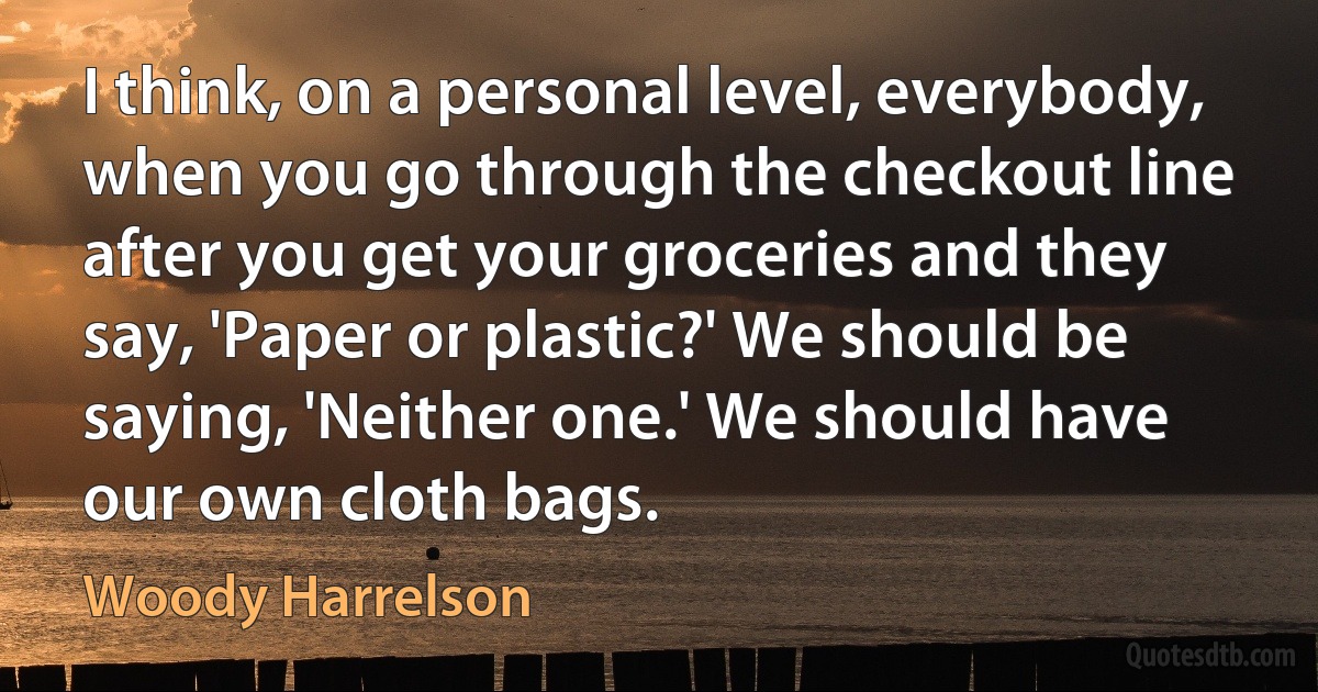 I think, on a personal level, everybody, when you go through the checkout line after you get your groceries and they say, 'Paper or plastic?' We should be saying, 'Neither one.' We should have our own cloth bags. (Woody Harrelson)