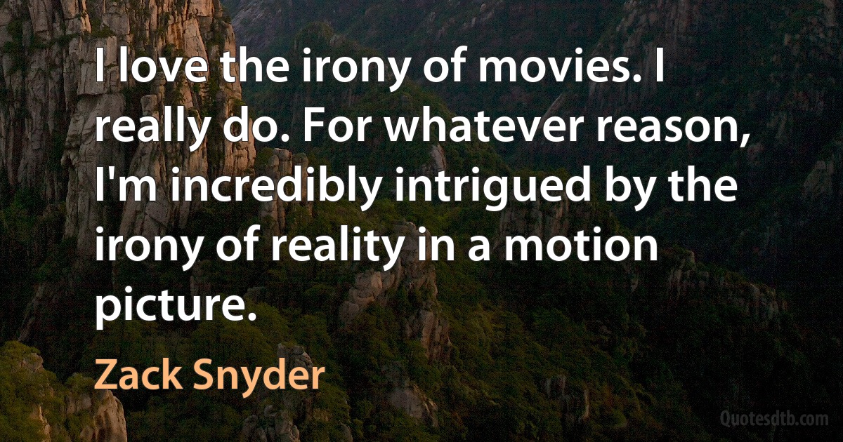 I love the irony of movies. I really do. For whatever reason, I'm incredibly intrigued by the irony of reality in a motion picture. (Zack Snyder)