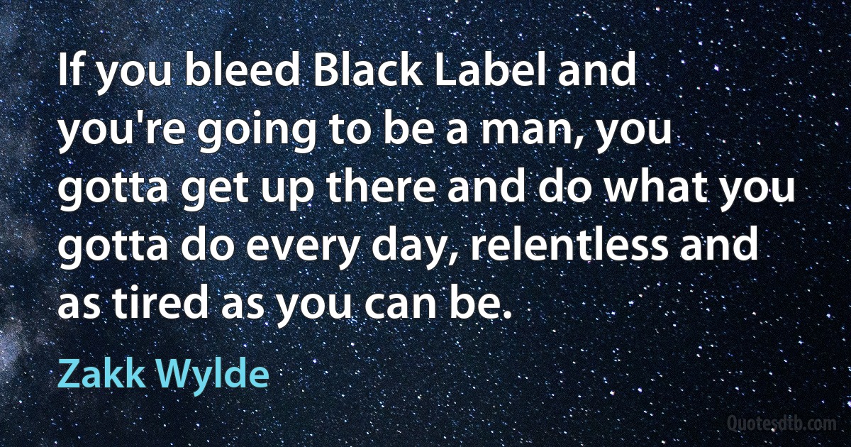 If you bleed Black Label and you're going to be a man, you gotta get up there and do what you gotta do every day, relentless and as tired as you can be. (Zakk Wylde)