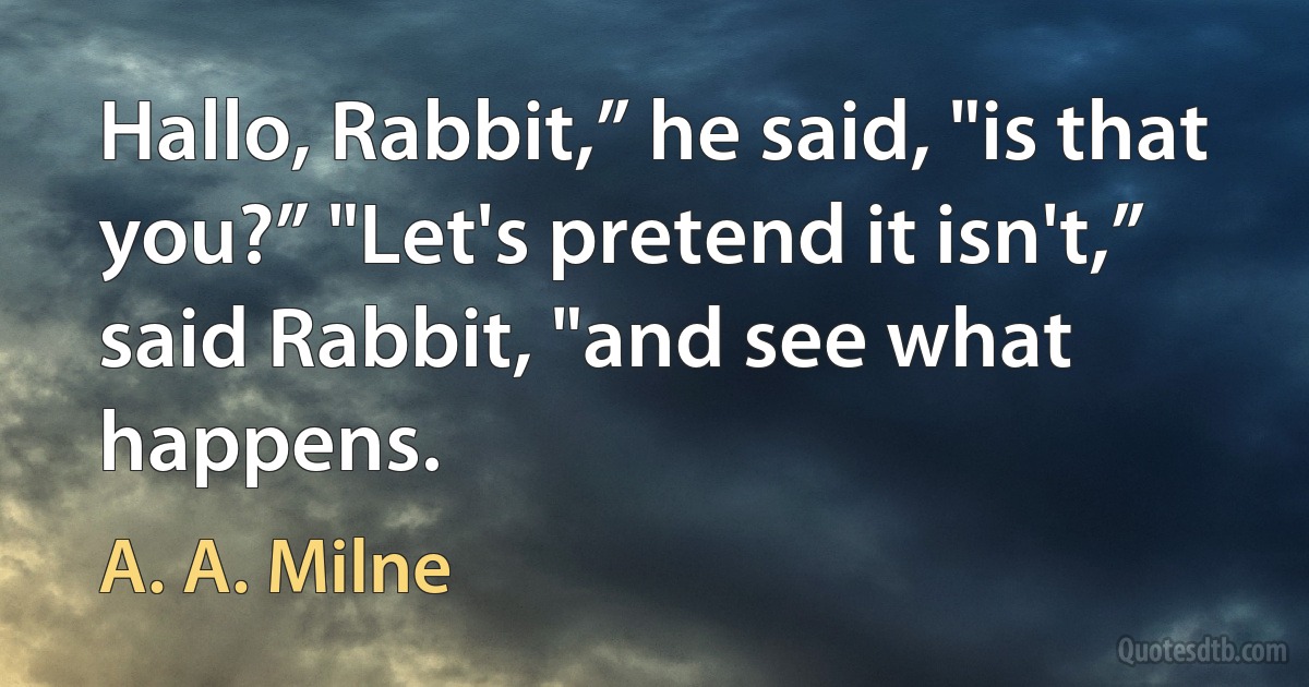 Hallo, Rabbit,” he said, "is that you?” "Let's pretend it isn't,” said Rabbit, "and see what happens. (A. A. Milne)