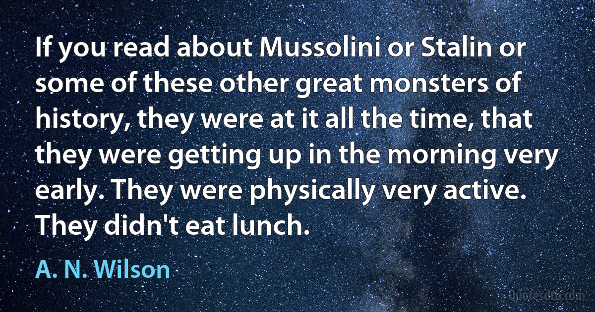 If you read about Mussolini or Stalin or some of these other great monsters of history, they were at it all the time, that they were getting up in the morning very early. They were physically very active. They didn't eat lunch. (A. N. Wilson)