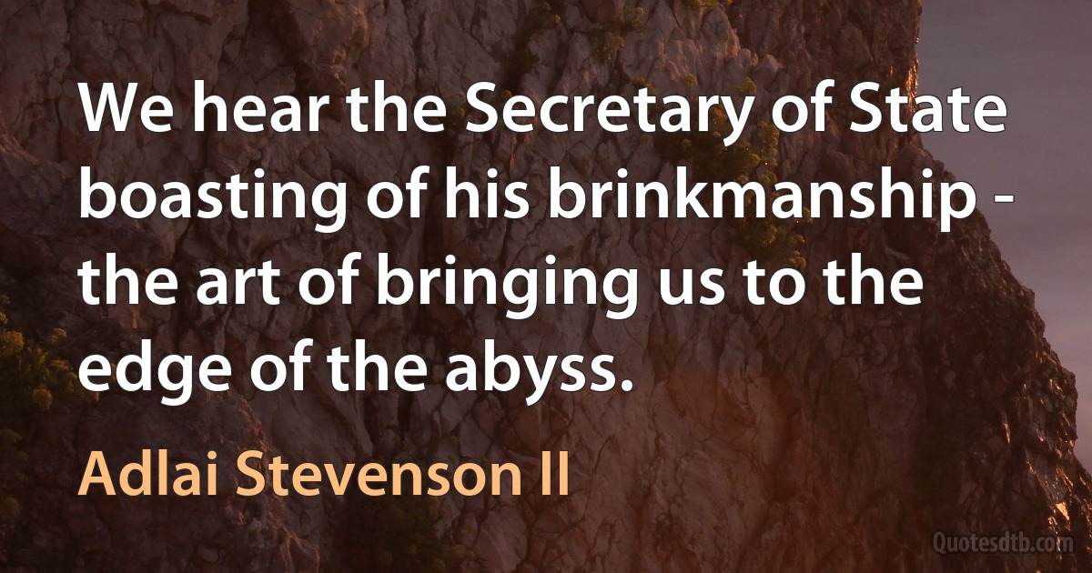 We hear the Secretary of State boasting of his brinkmanship - the art of bringing us to the edge of the abyss. (Adlai Stevenson II)