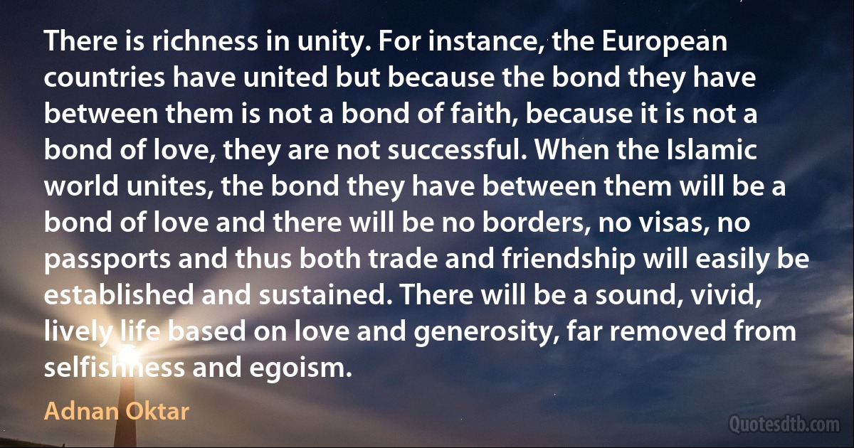 There is richness in unity. For instance, the European countries have united but because the bond they have between them is not a bond of faith, because it is not a bond of love, they are not successful. When the Islamic world unites, the bond they have between them will be a bond of love and there will be no borders, no visas, no passports and thus both trade and friendship will easily be established and sustained. There will be a sound, vivid, lively life based on love and generosity, far removed from selfishness and egoism. (Adnan Oktar)