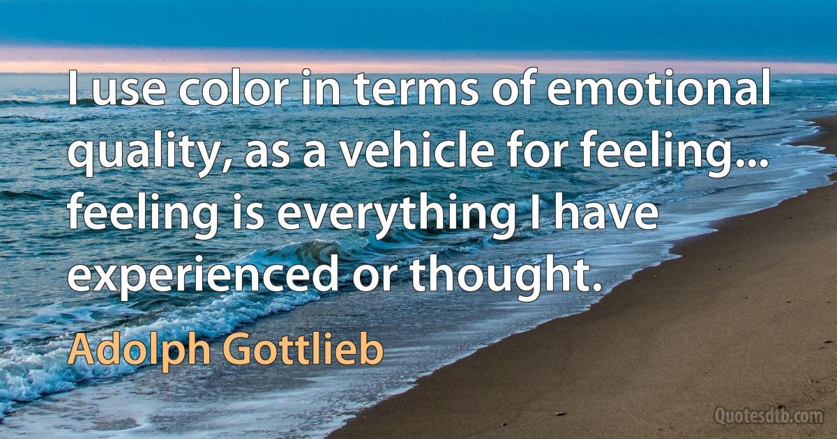 I use color in terms of emotional quality, as a vehicle for feeling... feeling is everything I have experienced or thought. (Adolph Gottlieb)