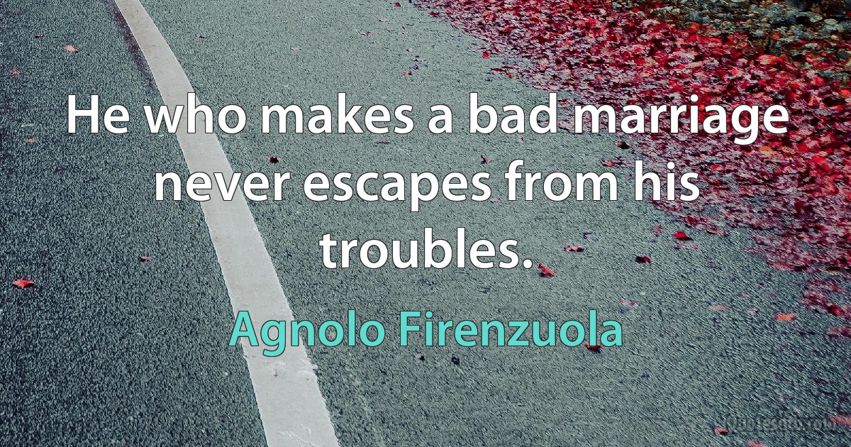 He who makes a bad marriage never escapes from his troubles. (Agnolo Firenzuola)