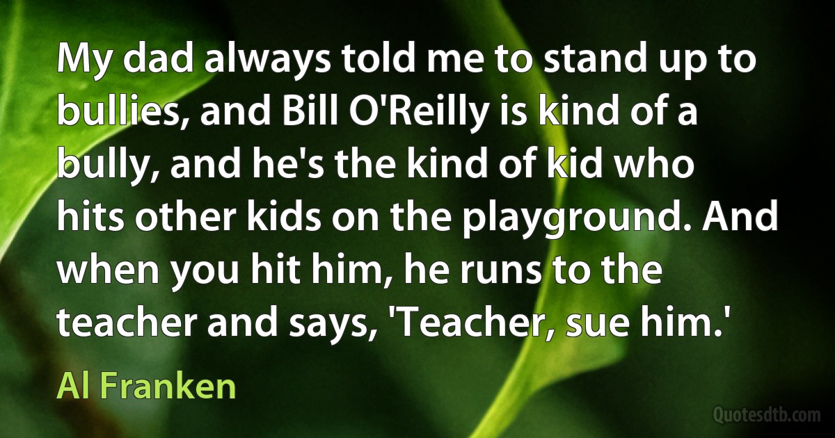 My dad always told me to stand up to bullies, and Bill O'Reilly is kind of a bully, and he's the kind of kid who hits other kids on the playground. And when you hit him, he runs to the teacher and says, 'Teacher, sue him.' (Al Franken)