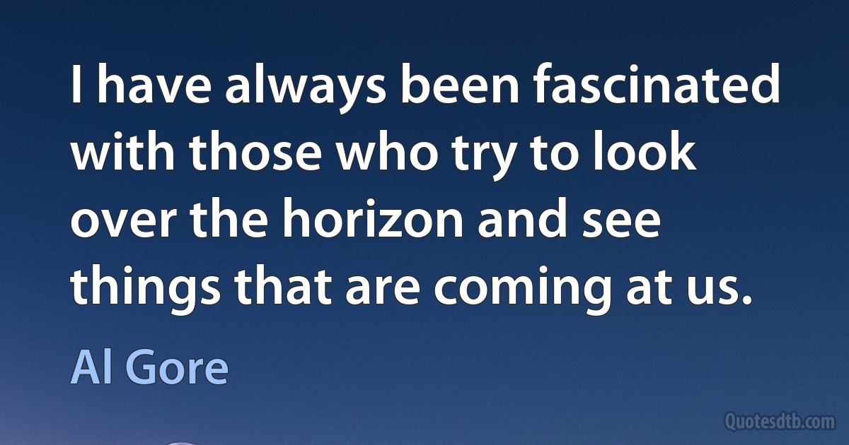 I have always been fascinated with those who try to look over the horizon and see things that are coming at us. (Al Gore)