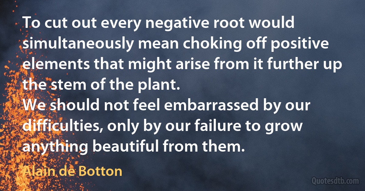 To cut out every negative root would simultaneously mean choking off positive elements that might arise from it further up the stem of the plant.
We should not feel embarrassed by our difficulties, only by our failure to grow anything beautiful from them. (Alain de Botton)