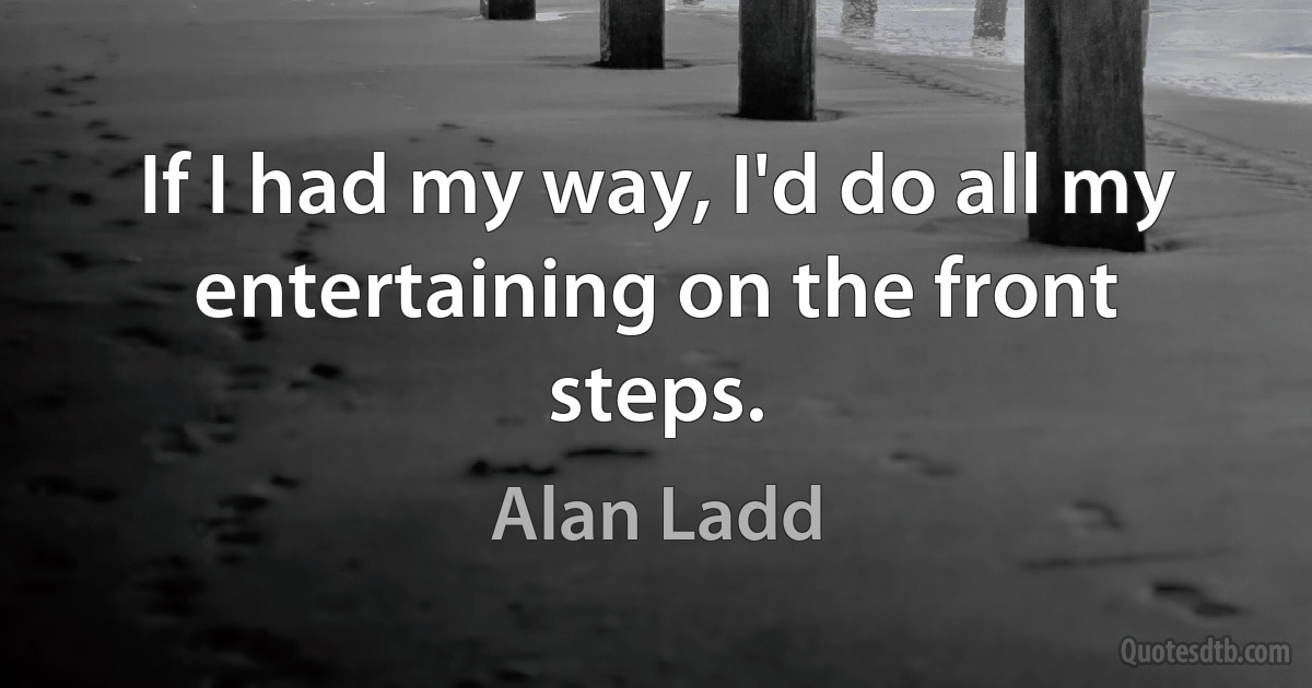 If I had my way, I'd do all my entertaining on the front steps. (Alan Ladd)